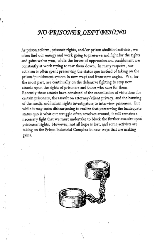 .’I\(O PRISONER LEFT BEHIND  As prison reform, prisoner Fights, and/or prison abolition activists, we often find our energy and work going to preserve and fightfor the rights and gains we’ve won, while the forces of oppression and punshment are. constantly at work trying to tear them down. In many respects, our activism is often spent preserving the status quo instead of taking on the prison/punishment system in new ways and from new angles. We, for the most part, are continually on the defensive fighting to stop new attacks upon the rights of prisoners and those who care for them. Recently these attacks have consisted of the cancellation of visitations for certain prisoners, the assault on attoney/client privacy, and the banning of the media and human rights investigators to interview prisoners. But while it may seem disheartening to realize that preserving the inadequate status quo s what our struggle often revolves around, it sl remains a necessary fight that we must undertake to block the further assaults upon prisoners’rights. However, not all hope i lost, and some activists are taking on the Prison Industrial Complex in new ways that are making gains.  